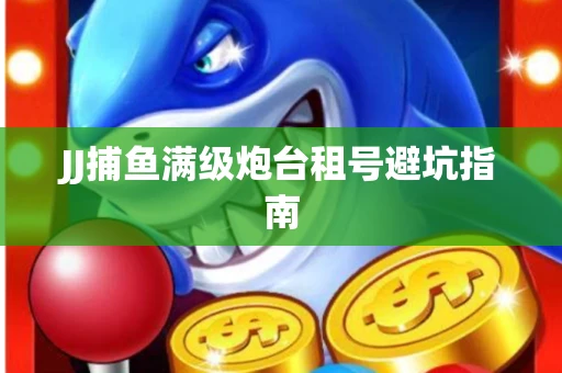 JJ捕鱼满级炮台租号避坑指南